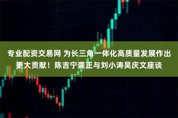 专业配资交易网 为长三角一体化高质量发展作出更大贡献！陈吉宁龚正与刘小涛吴庆文座谈