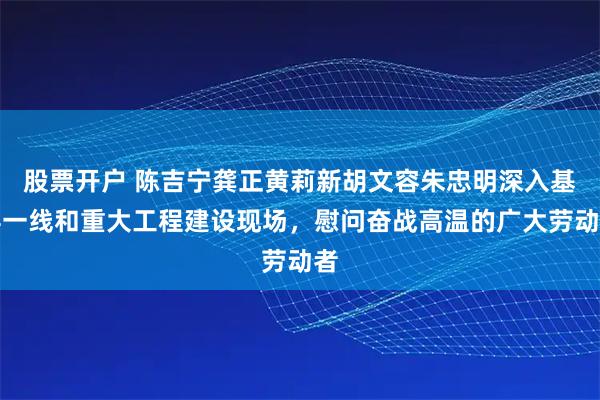 股票开户 陈吉宁龚正黄莉新胡文容朱忠明深入基层一线和重大工程建设现场，慰问奋战高温的广大劳动者