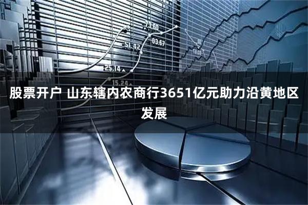 股票开户 山东辖内农商行3651亿元助力沿黄地区发展