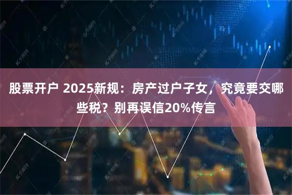 股票开户 2025新规：房产过户子女，究竟要交哪些税？别再误信20%传言