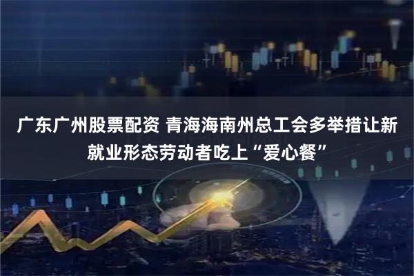 广东广州股票配资 青海海南州总工会多举措让新就业形态劳动者吃上“爱心餐”
