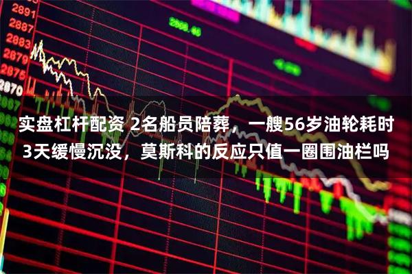 实盘杠杆配资 2名船员陪葬，一艘56岁油轮耗时3天缓慢沉没，莫斯科的反应只值一圈围油栏吗