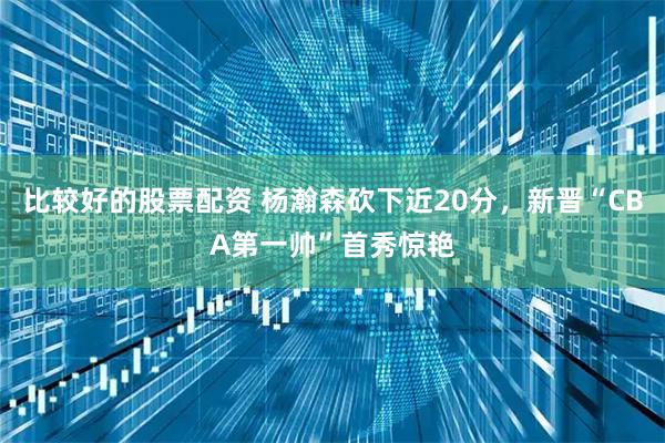 比较好的股票配资 杨瀚森砍下近20分，新晋“CBA第一帅”首秀惊艳