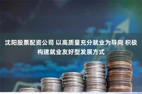 沈阳股票配资公司 以高质量充分就业为导向 积极构建就业友好型发展方式