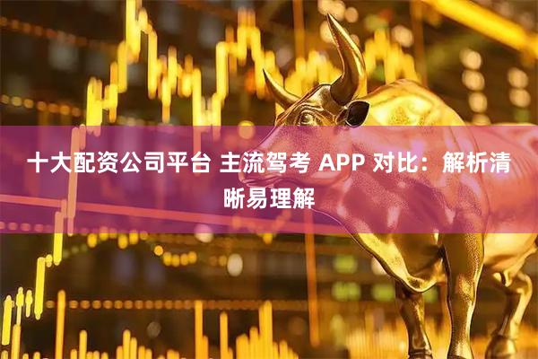 十大配资公司平台 主流驾考 APP 对比：解析清晰易理解