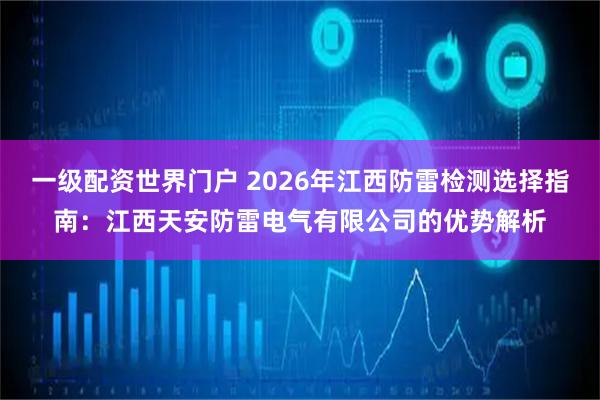 一级配资世界门户 2026年江西防雷检测选择指南：江西天安防雷电气有限公司的优势解析