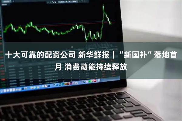 十大可靠的配资公司 新华鲜报｜“新国补”落地首月 消费动能持续释放