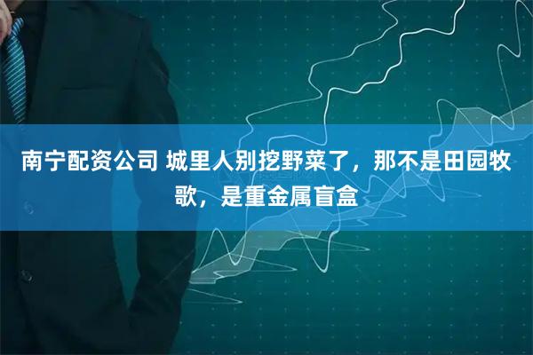 南宁配资公司 城里人别挖野菜了，那不是田园牧歌，是重金属盲盒