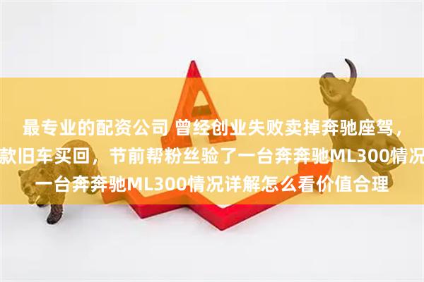 最专业的配资公司 曾经创业失败卖掉奔驰座驾，如今翻身回本再找同款旧车买回，节前帮粉丝验了一台奔奔驰ML300情况详解怎么看价值合理