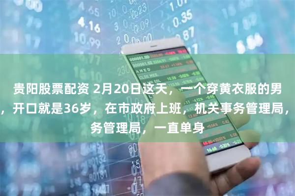 贵阳股票配资 2月20日这天，一个穿黄衣服的男人走上台，开口就是36岁，在市政府上班，机关事务管理局，一直单身