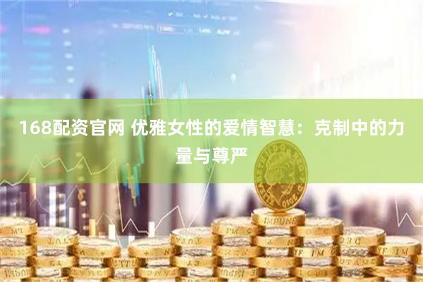 168配资官网 优雅女性的爱情智慧：克制中的力量与尊严