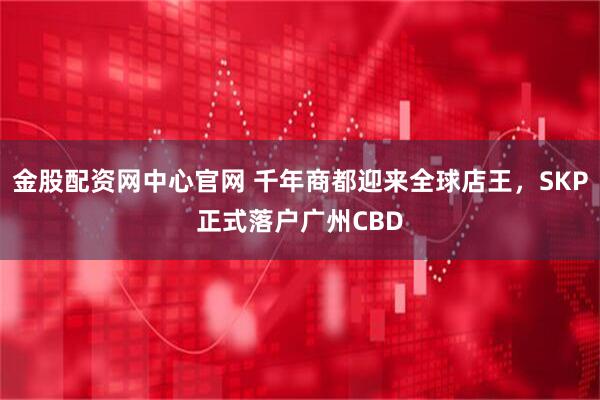 金股配资网中心官网 千年商都迎来全球店王，SKP正式落户广州CBD