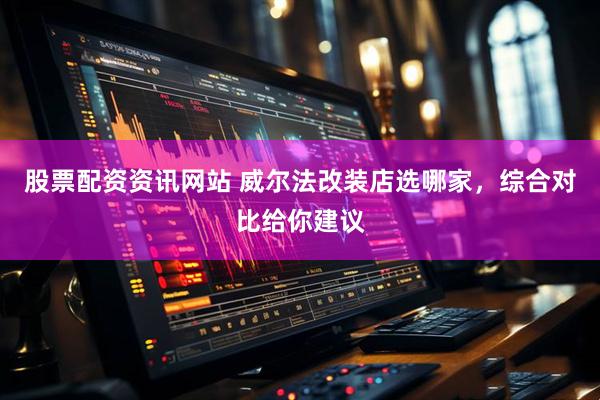 股票配资资讯网站 威尔法改装店选哪家，综合对比给你建议