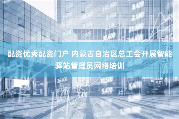配资优秀配资门户 内蒙古自治区总工会开展智能驿站管理员网络培训