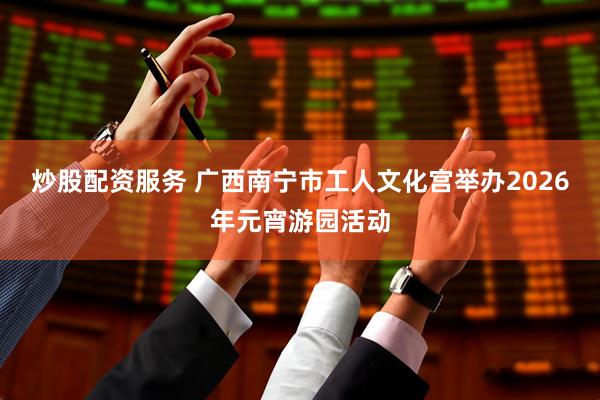 炒股配资服务 广西南宁市工人文化宫举办2026年元宵游园活动