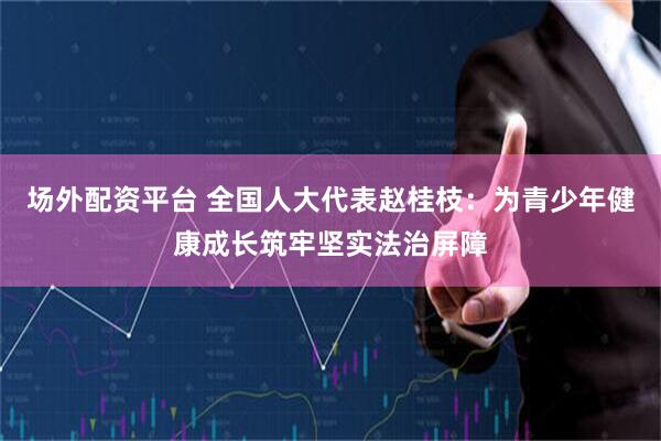 场外配资平台 全国人大代表赵桂枝：为青少年健康成长筑牢坚实法治屏障