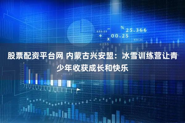 股票配资平台网 内蒙古兴安盟：冰雪训练营让青少年收获成长和快乐