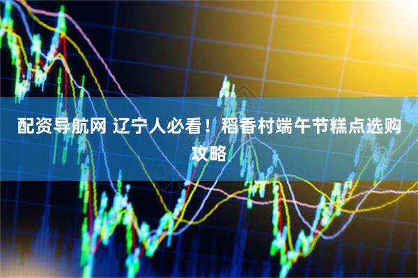 配资导航网 辽宁人必看！稻香村端午节糕点选购攻略