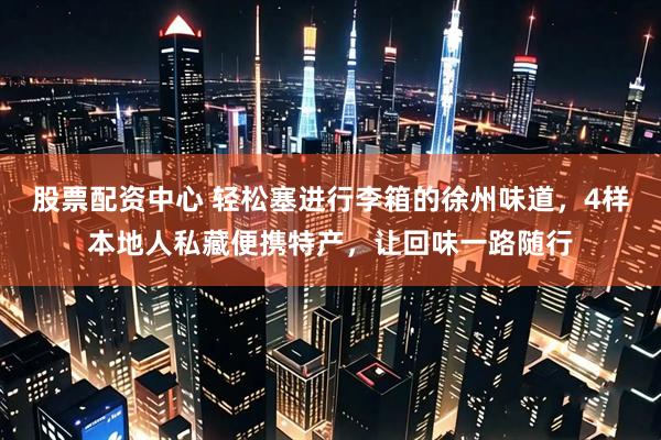 股票配资中心 轻松塞进行李箱的徐州味道，4样本地人私藏便携特产，让回味一路随行