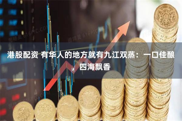 港股配资 有华人的地方就有九江双蒸：一口佳酿，四海飘香