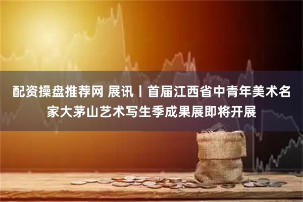配资操盘推荐网 展讯丨首届江西省中青年美术名家大茅山艺术写生季成果展即将开展