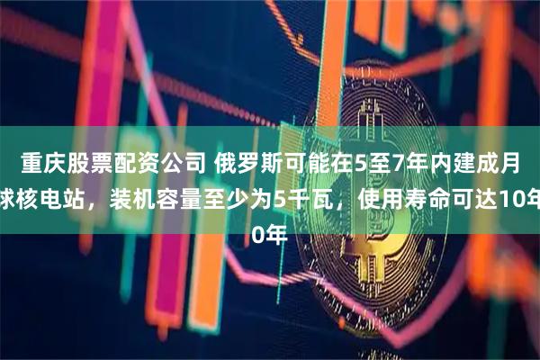 重庆股票配资公司 俄罗斯可能在5至7年内建成月球核电站，装机容量至少为5千瓦，使用寿命可达10年