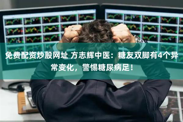 免费配资炒股网址 方志辉中医：糖友双脚有4个异常变化，警惕糖尿病足！