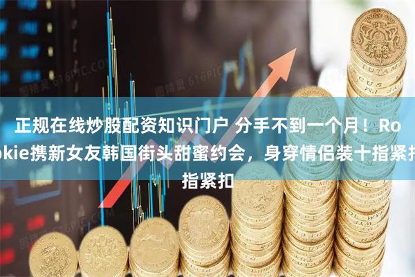 正规在线炒股配资知识门户 分手不到一个月！Rookie携新女友韩国街头甜蜜约会，身穿情侣装十指紧扣