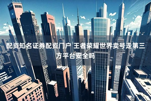 配资知名证券配资门户 王者荣耀世界卖号走第三方平台安全吗