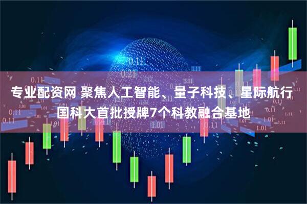 专业配资网 聚焦人工智能、量子科技、星际航行 国科大首批授牌7个科教融合基地