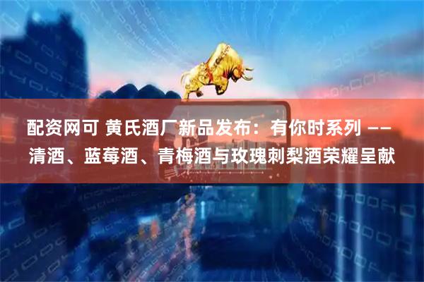 配资网可 黄氏酒厂新品发布：有你时系列 —— 清酒、蓝莓酒、青梅酒与玫瑰刺梨酒荣耀呈献