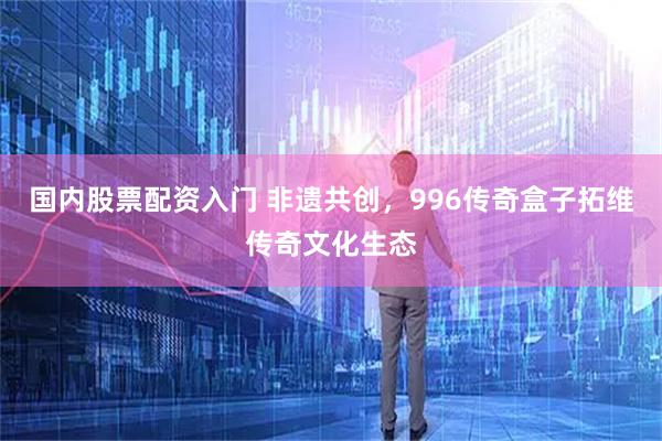 国内股票配资入门 非遗共创，996传奇盒子拓维传奇文化生态