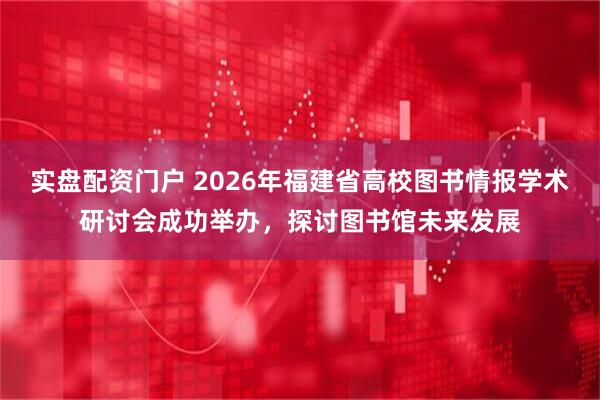 实盘配资门户 2026年福建省高校图书情报学术研讨会成功举办，探讨图书馆未来发展