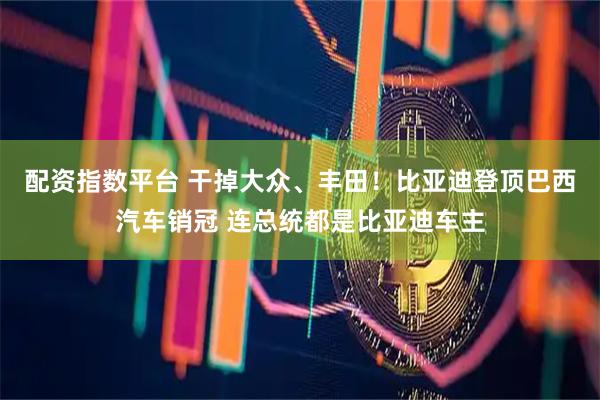 配资指数平台 干掉大众、丰田！比亚迪登顶巴西汽车销冠 连总统都是比亚迪车主