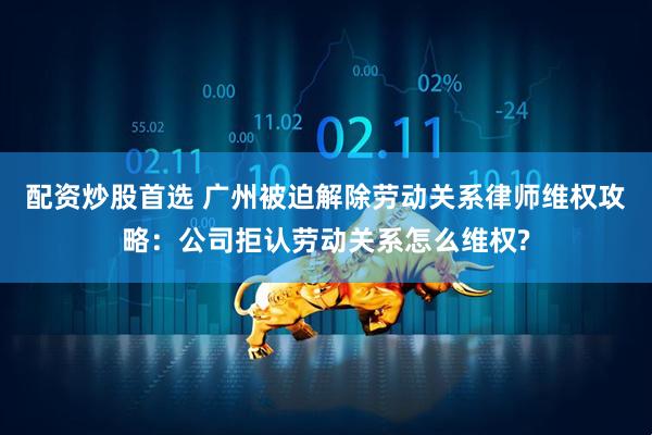 配资炒股首选 广州被迫解除劳动关系律师维权攻略：公司拒认劳动关系怎么维权?