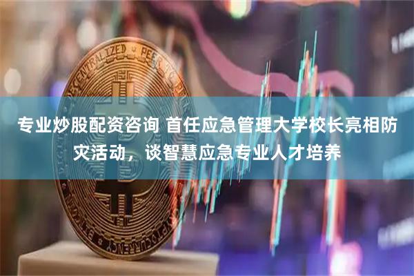 专业炒股配资咨询 首任应急管理大学校长亮相防灾活动，谈智慧应急专业人才培养