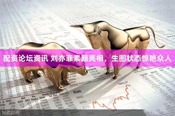 配资论坛资讯 刘亦菲素颜亮相，生图状态惊艳众人