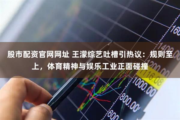 股市配资官网网址 王濛综艺吐槽引热议：规则至上，体育精神与娱乐工业正面碰撞
